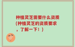 种植灵芝需要什么资质(种植灵芝的资质要求，了解一下！)