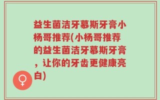 益生菌洁牙慕斯牙膏小杨哥推荐(小杨哥推荐的益生菌洁牙慕斯牙膏，让你的牙齿更健康亮白)