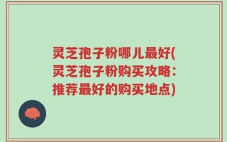 灵芝孢子粉哪儿最好(灵芝孢子粉购买攻略：推荐最好的购买地点)