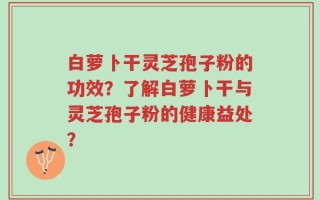 白萝卜干灵芝孢子粉的功效？了解白萝卜干与灵芝孢子粉的健康益处？