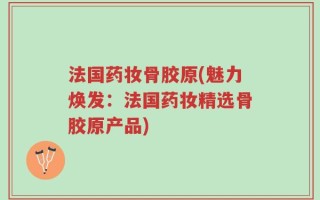 法国药妆骨胶原(魅力焕发：法国药妆精选骨胶原产品)