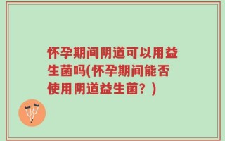 怀孕期间阴道可以用益生菌吗(怀孕期间能否使用阴道益生菌？)