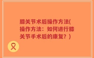 膝关节术后操作方法(操作方法：如何进行膝关节手术后的康复？)