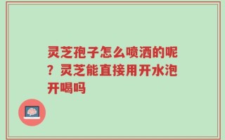 灵芝孢子怎么喷洒的呢？灵芝能直接用开水泡开喝吗