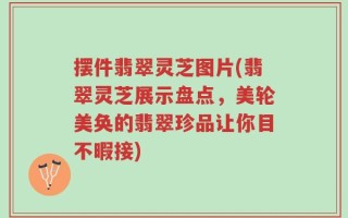 摆件翡翠灵芝图片(翡翠灵芝展示盘点，美轮美奂的翡翠珍品让你目不暇接)