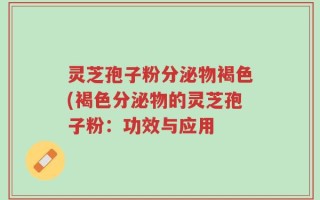 灵芝孢子粉分泌物褐色(褐色分泌物的灵芝孢子粉：功效与应用