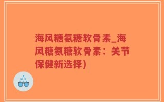 海风糖氨糖软骨素_海风糖氨糖软骨素：关节保健新选择)