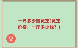 一斤多少钱灵芝(灵芝价格：一斤多少钱？)