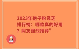 2023年孢子粉灵芝排行榜：哪款真的好用？网友强烈推荐”