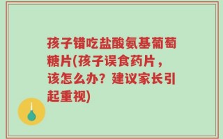 孩子错吃盐酸氨基葡萄糖片(孩子误食药片，该怎么办？建议家长引起重视)