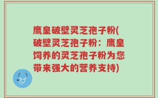 鹰皇破壁灵芝孢子粉(破壁灵芝孢子粉：鹰皇饲养的灵芝孢子粉为您带来强大的营养支持)