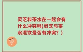 灵芝和茶水在一起会有什么冲突吗(灵芝与茶水混饮是否有冲突？)