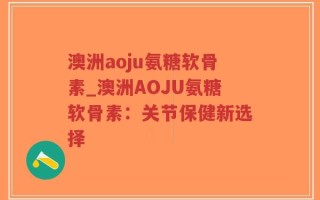 澳洲aoju氨糖软骨素_澳洲AOJU氨糖软骨素：关节保健新选择
