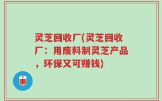 灵芝回收厂(灵芝回收厂：用废料制灵芝产品，环保又可赚钱)