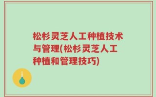 松杉灵芝人工种植技术与管理(松杉灵芝人工种植和管理技巧)