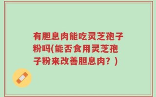 有胆息肉能吃灵芝孢子粉吗(能否食用灵芝孢子粉来改善胆息肉？)