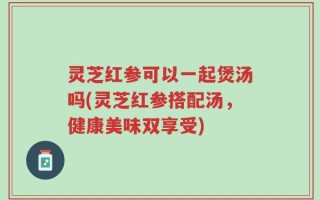 灵芝红参可以一起煲汤吗(灵芝红参搭配汤，健康美味双享受)