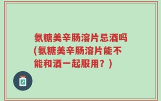 氨糖美辛肠溶片忌酒吗(氨糖美辛肠溶片能不能和酒一起服用？)