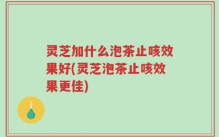 灵芝加什么泡茶止咳效果好(灵芝泡茶止咳效果更佳)