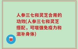 人参三七和灵芝合用的功效(人参三七和灵芝搭配，可增强免疫力和滋补身体)