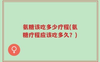 氨糖该吃多少疗程(氨糖疗程应该吃多久？)