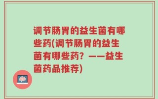 调节肠胃的益生菌有哪些药(调节肠胃的益生菌有哪些药？——益生菌药品推荐)
