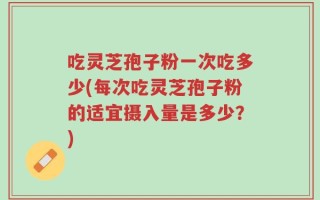 吃灵芝孢子粉一次吃多少(每次吃灵芝孢子粉的适宜摄入量是多少？)