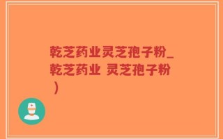 乾芝药业灵芝孢子粉_乾芝药业 灵芝孢子粉 )