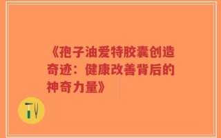 《孢子油爱特胶囊创造奇迹：健康改善背后的神奇力量》