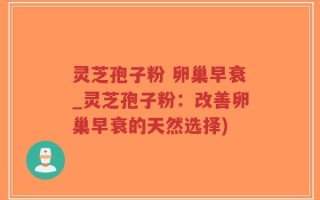 灵芝孢子粉 卵巢早衰_灵芝孢子粉：改善卵巢早衰的天然选择)