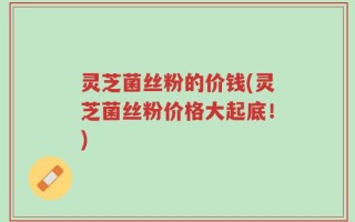 灵芝菌丝粉的价钱(灵芝菌丝粉价格大起底！)