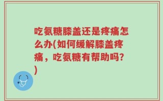 吃氨糖膝盖还是疼痛怎么办(如何缓解膝盖疼痛，吃氨糖有帮助吗？)