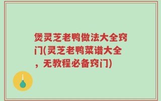煲灵芝老鸭做法大全窍门(灵芝老鸭菜谱大全，无教程必备窍门)