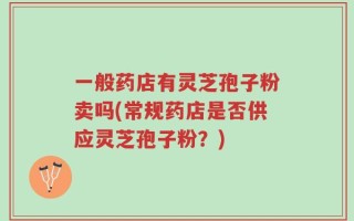一般药店有灵芝孢子粉卖吗(常规药店是否供应灵芝孢子粉？)