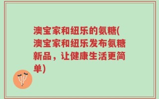 澳宝家和纽乐的氨糖(澳宝家和纽乐发布氨糖新品，让健康生活更简单)