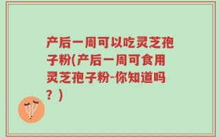 产后一周可以吃灵芝孢子粉(产后一周可食用灵芝孢子粉-你知道吗？)