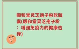 颐和堂灵芝孢子粉软胶囊(颐和堂灵芝孢子粉：增强免疫力的健康选择)