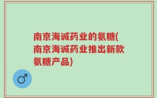 南京海诚药业的氨糖(南京海诚药业推出新款氨糖产品)