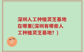 深圳人工种植灵芝基地在哪里(深圳有哪些人工种植灵芝基地？)