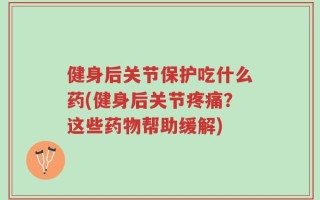健身后关节保护吃什么药(健身后关节疼痛？这些药物帮助缓解)