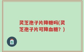 灵芝孢子片降糖吗(灵芝孢子片可降血糖？)