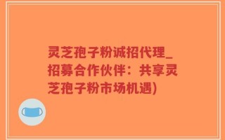 灵芝孢子粉诚招代理_招募合作伙伴：共享灵芝孢子粉市场机遇)