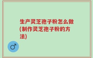 生产灵芝孢子粉怎么做(制作灵芝孢子粉的方法)