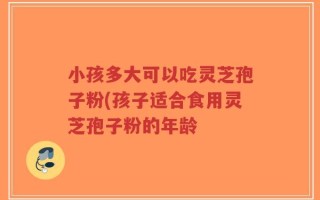 小孩多大可以吃灵芝孢子粉(孩子适合食用灵芝孢子粉的年龄