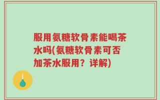 服用氨糖软骨素能喝茶水吗(氨糖软骨素可否加茶水服用？详解)