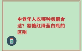 中老年人吃哪种氨糖合适？氨糖红绿蓝白瓶的区别