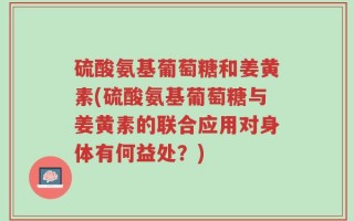 硫酸氨基葡萄糖和姜黄素(硫酸氨基葡萄糖与姜黄素的联合应用对身体有何益处？)
