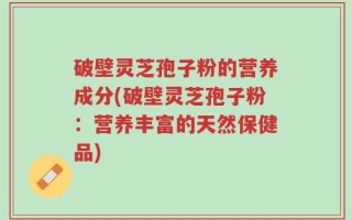 破壁灵芝孢子粉的营养成分(破壁灵芝孢子粉：营养丰富的天然保健品)
