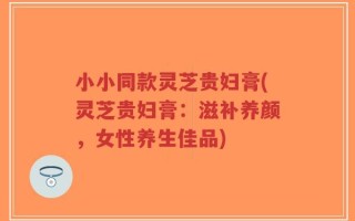 小小同款灵芝贵妇膏(灵芝贵妇膏：滋补养颜，女性养生佳品)
