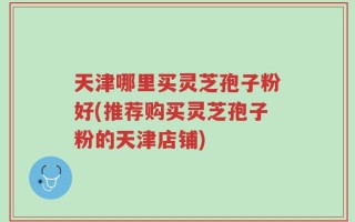 天津哪里买灵芝孢子粉好(推荐购买灵芝孢子粉的天津店铺)